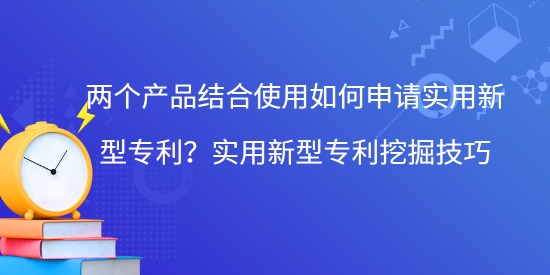 兩個(gè)產(chǎn)品結(jié)合使用如何申請(qǐng)實(shí)用新型專利？實(shí)用新型專利挖掘技巧