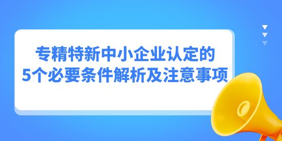 專精特新中小企業(yè)認(rèn)定的5個(gè)必要條件解析及注意事項(xiàng)