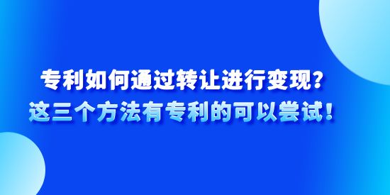 專利如何通過轉(zhuǎn)讓進(jìn)行變現(xiàn)？這三個方法有專利的可以嘗試！