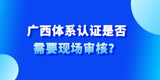 廣西體系認(rèn)證是否需要現(xiàn)場(chǎng)審核？