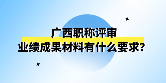 廣西職稱評(píng)審申報(bào)的業(yè)績(jī)成果材料怎么理解？有什么要求嗎