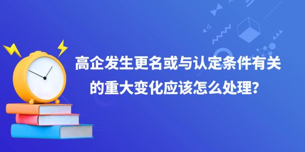 高企發(fā)生更名或與認(rèn)定條件有關(guān)的重大變化應(yīng)該怎么處理？