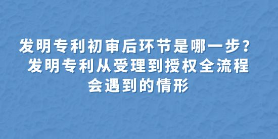 發(fā)明專利初審后環(huán)節(jié)是哪一步？發(fā)明專利從受理到授權(quán)全流程會遇到的情形