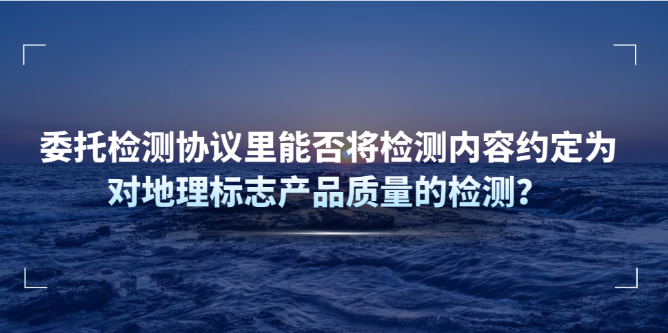 委托檢測協(xié)議里能否將檢測內(nèi)容約定為對地理標志產(chǎn)品質(zhì)量的檢測？